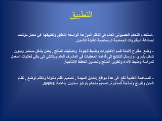 ‫التطبيق‬
-‫التحكم‬ ‫استخدام‬‫العصبوني‬‫م‬ ‫معمل‬ ‫في‬ ‫وتطبيقها‬ ‫النطاق‬ ‫الواسعة‬ ‫الموزعة‬ ‫النظم‬ ‫في‬ ‫العائم‬‫ؤتمت‬
‫للشحن‬ ‫القابلة‬ ‫الرصاصية‬ ‫الحمضية‬ ‫البطاريات‬ ‫لصناعة‬.
-‫المنتج‬ ‫وتصنيف‬ ‫الجودة‬ ‫وضبط‬ ‫االختبارات‬ ‫قسم‬ ‫ألتمتة‬ ‫مقترح‬ ‫وضع‬,‫مست‬ ‫بشكل‬ ‫يعمل‬‫وبدون‬ ‫مر‬
‫بشري‬ ‫تدخل‬.‫فعا‬ ‫باقي‬ ‫إلى‬ ‫وبالتالي‬ ‫العام‬ ‫المشرف‬ ‫في‬ ‫المعطيات‬ ‫قاعدة‬ ‫إلى‬ ‫النتائج‬ ‫وإرسال‬‫المعمل‬ ‫ليات‬
‫اإلنتاجية‬ ‫الخطط‬ ‫وتحسين‬ ‫المنتج‬ ‫وتطوير‬ ‫األداء‬ ‫وضبط‬ ‫للدراسة‬.
-‫مواقع‬ ‫عدة‬ ‫في‬ ‫تقع‬ ‫العلمية‬ ‫المساهمة‬:‫المهمة‬ ‫تحليل‬,‫توضع‬ ‫ونظام‬ ‫مناولة‬ ‫نظام‬ ‫تصميم‬,‫نظ‬‫ام‬
‫وتفريغ‬ ‫شحن‬‫ونمذجة‬‫للمدخرة‬,‫باعتماد‬ ‫محلول‬ ‫بتركيز‬ ‫متحكم‬ ‫تصميم‬ANFIS.
 