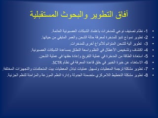 ‫المستقبلية‬ ‫والبحوث‬ ‫التطوير‬ ‫آفاق‬
•1-‫العائمة‬ ‫العصبونية‬ ‫الشبكات‬ ‫باعتماد‬ ‫للمدخرات‬ ‫نوعي‬ ‫تصنيف‬ ‫نظام‬.
•2-‫حياتها‬ ‫من‬ ‫المتبقي‬ ‫والعمر‬ ‫الشحن‬ ‫حالة‬ ‫لمعرفة‬ ‫للمدخرة‬ ‫تنبؤ‬ ‫نموذج‬ ‫تطوير‬.
•3-‫للمدخرات‬ ‫أخرى‬ ‫لألنواع‬ ‫المتوائم‬ ‫للشحن‬ ‫آلية‬ ‫تطوير‬.
•4-‫العصبونية‬ ‫الشبكات‬ ‫بمساعدة‬ ‫النطاق‬ ‫واسعة‬ ‫النظم‬ ‫في‬ ‫األعطال‬ ‫وتشخيص‬ ‫اكتشاف‬.
•5-‫الشحن‬ ‫عملية‬ ‫في‬ ‫حقنها‬ ‫وإعادة‬ ‫التفريغ‬ ‫عملية‬ ‫في‬ ‫المدخرة‬ ‫من‬ ‫الطاقة‬ ‫استعادة‬.
•6-‫نظام‬ ‫في‬ ‫المعرفة‬ ‫قاعدة‬ ‫خلق‬ ‫في‬ ‫الخبير‬ ‫خبرة‬ ‫عن‬ ‫االستغناء‬SCTR.
•7-‫والتجهيز‬ ‫المتحكمات‬ ‫بيت‬ ‫المعطيات‬ ‫تبادل‬ ‫عمليات‬ ‫وتسهيل‬ ‫المعطيات‬ ‫ترجمة‬ ‫مشكلة‬ ‫تطوير‬‫المختلفة‬ ‫ات‬.
•8-‫الجز‬ ‫للنظم‬ ‫والمزامنة‬ ‫الموزعة‬ ‫النظم‬ ‫وإدارة‬ ‫الجدولة‬ ‫متضمنة‬ ‫الالمركزي‬ ‫التخطيط‬ ‫مشكلة‬ ‫تطوير‬‫ئية‬.
 