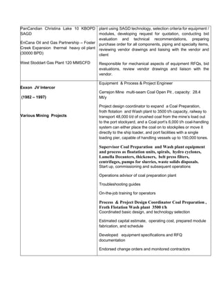 PanCandian Christina Lake 10 KBOPD
SAGD
EnCana Oil and Gas Partnership – Foster
Creek Expansion thermal heavy oil plant
(30000 BPD)
West Stoddart Gas Plant 120 MMSCFD
plant using SAGD technology, selection criteria for equipment /
modules, developing request for quotation, conducting bid
evaluation and technical recommendations, preparing
purchase order for all components, piping and specialty items,
reviewing vendor drawings and liaising with the vendor and
client
Responsible for mechanical aspects of equipment RFQs, bid
evaluations, review vendor drawings and liaison with the
vendor.
Exxon JV Intercor
(1982 – 1997)
Various Mining Projects
Equipment & Process & Project Engineer
Cerrejon Mine multi-seam Coal Open Pit , capacity: 28.4
Mt/y
Project design coordinator to expand a Coal Preparation,
froth flotation and Wash plant to 3500 t/h capacity, railway to
transport 48,000 t/d of crushed coal from the mine’s load out
to the port stockyard, and a Coal port’s 6,000 t/h coal-handling
system can either place the coal on to stockpiles or move it
directly to the ship loader, and port facilities with a single
loading pier, capable of handling vessels up to 150,000 tones.
Supervisor Coal Preparation and Wash plant equipment
and process as floatation units, spirals, hydro cyclones,
Lamella Decanters, thickeners, belt press filters,
centrifuges, pumps for slurries, waste solids disposals.
Start up, commissioning and subsequent operations
Operations advisor of coal preparation plant
Troubleshooting guides
On-the-job training for operators
Process & Project Design Coordinator Coal Preparation ,
Froth Flotation Wash plant 3500 t/h
Coordinated basic design, and technology selection
Estimated capital estimate, operating cost, prepared module
fabrication, and schedule
Developed equipment specifications and RFQ
documentation
Endorsed change orders and monitored contractors
 