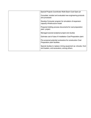 Special Projects Coordinator Multi-Seam Coal Open pit
Consulted, studied and evaluated new engineering products
and processes
Develop Computer program for simulation of expansion
capacity infrastructure model
Prepared bidding process documents for coal preparation
plant project
Managed several analytical project and studies
Estimate cost of class III installation Coal Preparation plant
Pre-screened potential contractors for construction Coal
Preparation plant facilities
Special studies to replace mining equipment as: shovels, front
end loaders, and excavators, among others.
 