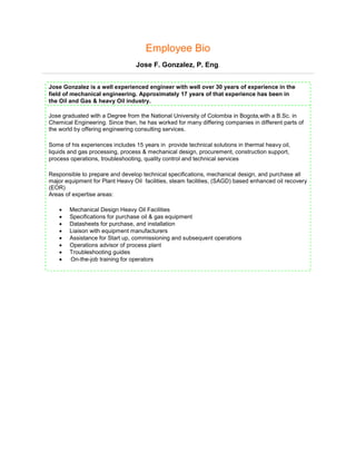 Employee Bio
Jose F. Gonzalez, P. Eng.
Jose Gonzalez is a well experienced engineer with well over 30 years of experience in the
field of mechanical engineering. Approximately 17 years of that experience has been in
the Oil and Gas & heavy Oil industry.
Jose graduated with a Degree from the National University of Colombia in Bogota,with a B.Sc. in
Chemical Engineering. Since then, he has worked for many differing companies in different parts of
the world by offering engineering consulting services.
Some of his experiences includes 15 years in provide technical solutions in thermal heavy oil,
liquids and gas processing, process & mechanical design, procurement, construction support,
process operations, troubleshooting, quality control and technical services
Responsible to prepare and develop technical specifications, mechanical design, and purchase all
major equipment for Plant Heavy Oil facilities, steam facilities, (SAGD) based enhanced oil recovery
(EOR)
Areas of expertise areas:
• Mechanical Design Heavy Oil Facilities
• Specifications for purchase oil & gas equipment
• Datasheets for purchase, and installation
• Liaison with equipment manufacturers
• Assistance for Start up, commissioning and subsequent operations
• Operations advisor of process plant
• Troubleshooting guides
• On-the-job training for operators
 
