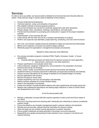 Services
In order to serve you better, we have provided a detailed list of services Alza-Gon Diversify offers its
clients. These services range in various areas of expertise of the company:
• Process & Mechanical Engineering
• Technical selection, sizing, and evaluation of equipment
• Plan detailed methods of solving assigned problems,
• Ensure that schedules are met and to coordinate assignments with other disciplines,
• Prepare design notes, calculations, drawings, specifications, and data books,
• Provide technical direction to purchasing and construction in support of the project installation
activities
• Implementation of the corporate QA plan
• Liaise directly with the client and act as a company representative on projects
• Perform and supervise cost estimates, project planning, scheduling, and cost control functions
• Hire, train, and maintain capable personnel dedicated to highly accurate technical deliverables
• Mentor junior engineers in process and systems design practices,
• Effectively apply the organization’s management processes and practices
Needed to utilize resources more effectively
• Run process simulation programs including HYSIS, Pipeflo, Compress, Coade, In House
spreadsheet.
• Evaluate alternate processes and determine the optimum process for each application,
• Size process, mechanical, and utility equipment,
• Prepare specifications and evaluate vendor bids,
• Instruct engineers, designers, draftspersons, and secretaries in the preparation of process
technical documents and drawings,
• Verify, correct, modify, and authorize process technical documents and drawings,
• Implement training of company personnel to effectively use approved procedures and methods,
• Prepare process calculations for the design of facilities for the detailed design of a facility,
• Discuss applications with vendors,
• Review and approve vendor data,
• Prepare engineering man-hour and discipline cost estimates,
• Market company expertise for process facilities design,
• Assist in the preparation of proposals,
• Create and maintain mutually beneficial relations with other departments and project personnel,
• Network with professional associations and leading edge institutions in order to monitor trends
and developments and in order
to find the best possible staff,
• Maintain a dedicated, focused staff with superior expertise to meet current and future needs of
our clients,
• Serve as a sounding board and coaching staff, individually and collectively to achieve consistently
superior results
• Ensure the effective use of people management system customer relations and standards
• Develop and use accurate, relevant financial information for decision making
• Seek and apply win-win problem solving approaches to problem resolution
• Ensure project milestones are being executed in the proper concurrent sequence
• Respectfully and capably representing the best interests of your company in all internal and
external business
 