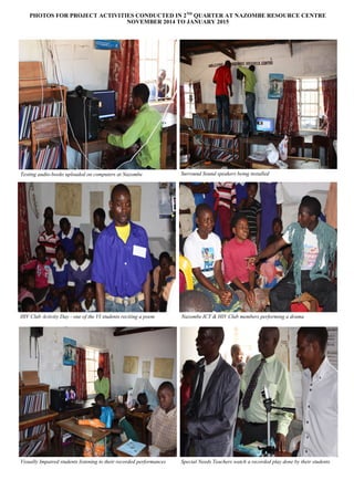 PHOTOS FOR PROJECT ACTIVITIES CONDUCTED IN 2ND
QUARTER AT NAZOMBE RESOURCE CENTRE
NOVEMBER 2014 TO JANUARY 2015
Surround Sound speakers being installedTesting audio-books uploaded on computers at Nazombe
Nazombe ICT & HIV Club members performing a drama
Visually Impaired students listening to their recorded performances Special Needs Teachers watch a recorded play done by their students
HIV Club Activity Day - one of the VI students reciting a poem
 