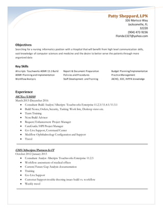 Patty Sheppard,LPN
326 Marisco Way
Jacksonville, FL
32220
(904) 472-9236
Florida1327@yahoo.com
Objectives
Searching for a nursing informatics position with a Hospital that will benefit from high level communication skills,
vast knowledge of computer sciences and medicine and the desire to better serve the patients through more
organized data
Key Skills
Allscripts Touchworks AEMR 15.1 Build Report & Document Preparation Budget Planning/Implementation
AEMR Planningand Implementation Policies and Procedures PracticeManagement
WorkflowAnalysis Staff Development and Training JACHO, EOC, HIPPA knowledge
Experience
HCTec/UHHS
March 2013-December 2016
 Consultant Build Analyst/Allscripts Touchworks Enterprise 11.2.3/11.4.1/11.5.1
 Build Notes, Orders, Security, Tasking Work lists, Desktop views etc.
 Team Training
 Note Build Advisor
 Request/Enhancement Project Manager
 CareGuide/HPI Project Manager
 Go-Live Support, Command Center
 Medflow Ophthalmology Configuration and Support
 Travel
CHS/Allscripts/Partners In IT
October 2012-January 2013
 Consultant Analyst Allscripts Touchworks Enterprise 11.2.3
 Workflow assessment of medical offices
 Current/Future Gap Analysis documentation
 Training
 Go-Live Support
 Customer Support trouble shooting issues build vs. workflow
 Weekly travel
 
