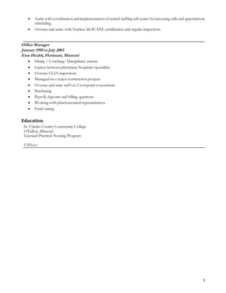 3
 Assist with coordination and implementation ofcentral staffing call center forincoming calls and appointment
scheduling.
 Oversee and assist with Nuclear lab ICANL certification and regular inspections
Office Manager
January 1995 to July 2003
Esse Health, Florissant, Missouri
 Hiring / Coaching/ Disciplinary actions
 Liaison between physicians/hospitals/specialists
 Oversee CLIA inspections
 Managed two major construction projects
 Oversee and train staff on 2 computer conversions
 Purchasing
 Payroll, deposits and billing questions
 Working with pharmaceutical representatives
 Fund raising
Education
St. Charles County Community College
O’Fallon, Missouri
Licensed Practical Nursing Program
USNavy
 