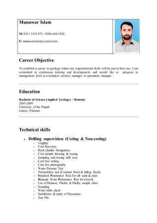 Munawar Islam
M: 0311 1515 971 / 0306 444 1920
E: munawarislam@ymail.com
Career Objective
To establish a career in geology where my organisational skills will be put to best use. I am
committed to continuous training and development, and would like to progress to
management level as a technical services manager or operations manager.
Education
Bachelor of Science (Applied Geology) – Honours
2005-2009
University of the Punjab
Lahore, Pakistan
Technical skills
 Drilling supervision (Coring & Non-coring)
o Logging
o Core Recovery
o Rock Quality Designation
o Core sample dressing & waxing
o Sampling and storing drill core
o Core box writing
o Core box photography
o Water Pressure Test
o Permeability test (Constant Head & falling Head)
o Standard Penetration Test For silt sand & clays
o Dynamic Cone Penetration Test for Gravels
o Use of Denison, Pitcher & Shelby sample tubes
o Sounding
o Water table check
o Installation & study of Piesometer
o Test Pits
 