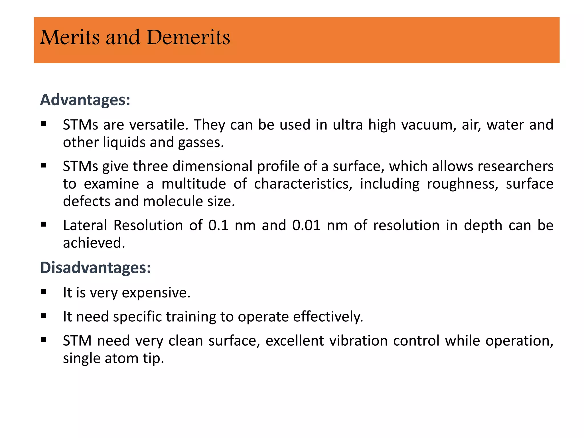 Advantages:
 STMs are versatile. They can be used in ultra high vacuum, air, water and
other liquids and gasses.
 STMs give three dimensional profile of a surface, which allows researchers
to examine a multitude of characteristics, including roughness, surface
defects and molecule size.
 Lateral Resolution of 0.1 nm and 0.01 nm of resolution in depth can be
achieved.
Disadvantages:
 It is very expensive.
 It need specific training to operate effectively.
 STM need very clean surface, excellent vibration control while operation,
single atom tip.
Merits and Demerits
 