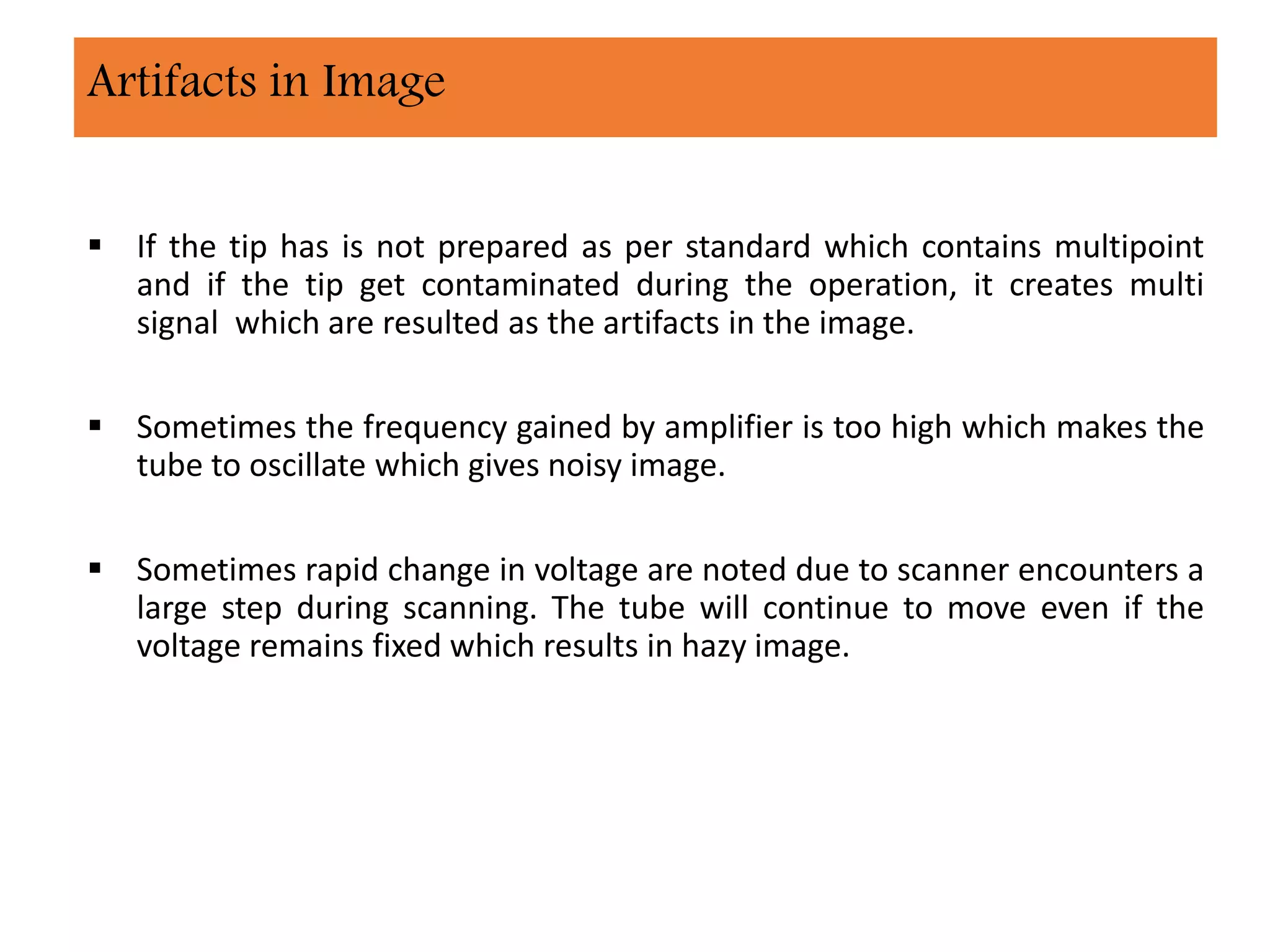  If the tip has is not prepared as per standard which contains multipoint
and if the tip get contaminated during the operation, it creates multi
signal which are resulted as the artifacts in the image.
 Sometimes the frequency gained by amplifier is too high which makes the
tube to oscillate which gives noisy image.
 Sometimes rapid change in voltage are noted due to scanner encounters a
large step during scanning. The tube will continue to move even if the
voltage remains fixed which results in hazy image.
Artifacts in Image
 