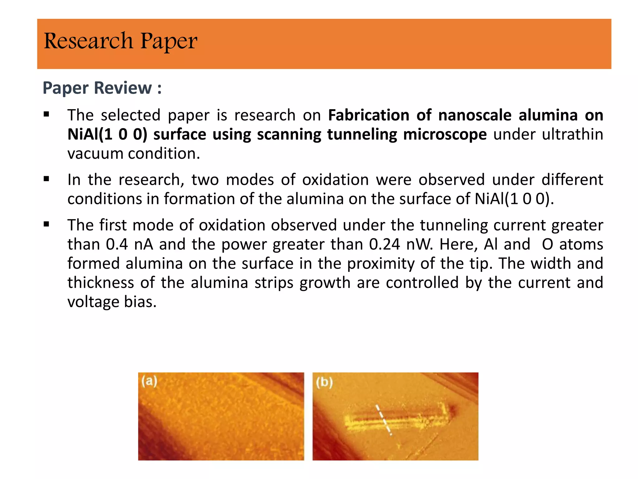 Paper Review :
 The selected paper is research on Fabrication of nanoscale alumina on
NiAl(1 0 0) surface using scanning tunneling microscope under ultrathin
vacuum condition.
 In the research, two modes of oxidation were observed under different
conditions in formation of the alumina on the surface of NiAl(1 0 0).
 The first mode of oxidation observed under the tunneling current greater
than 0.4 nA and the power greater than 0.24 nW. Here, Al and O atoms
formed alumina on the surface in the proximity of the tip. The width and
thickness of the alumina strips growth are controlled by the current and
voltage bias.
Research Paper
 