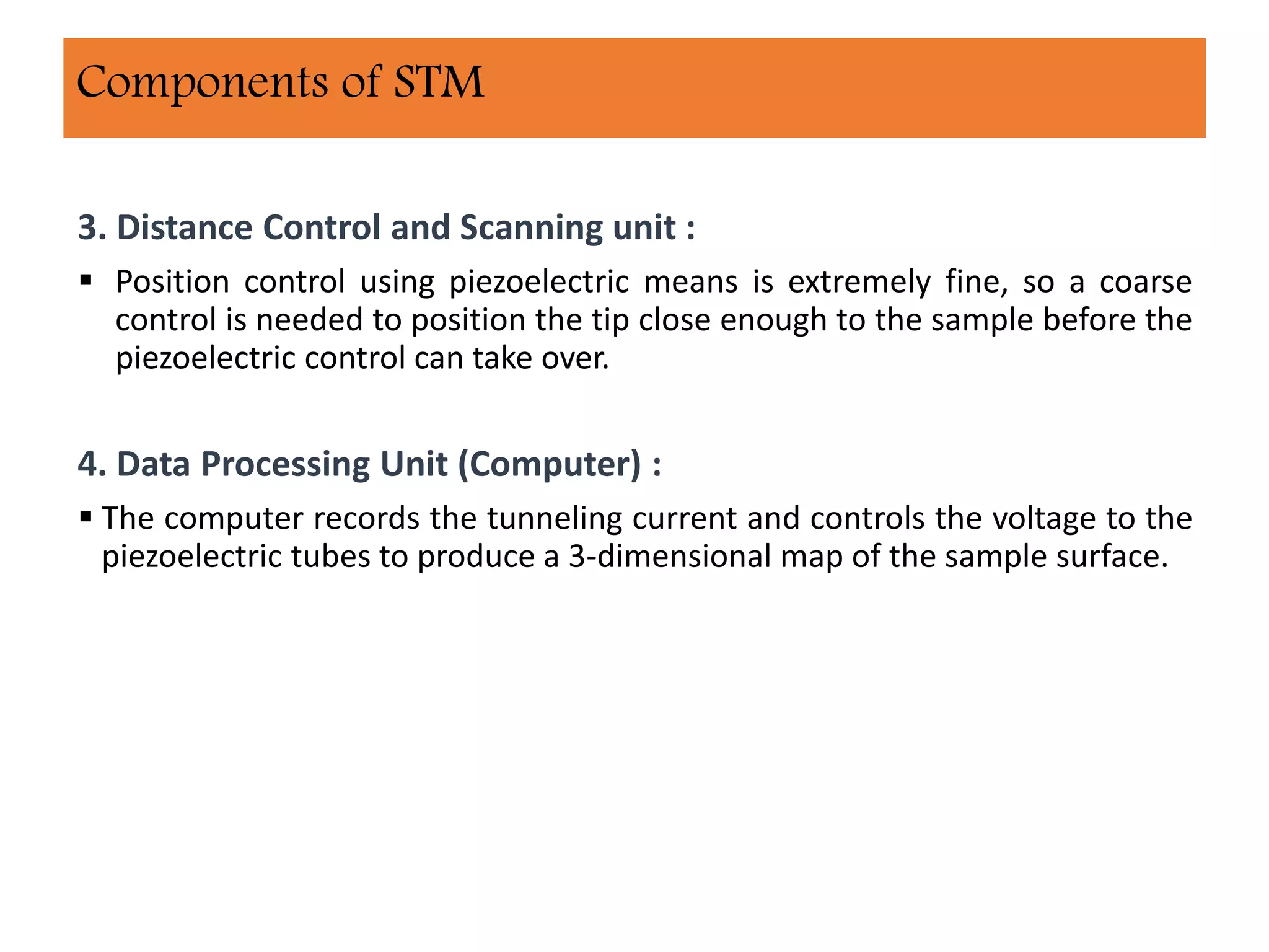 3. Distance Control and Scanning unit :
 Position control using piezoelectric means is extremely fine, so a coarse
control is needed to position the tip close enough to the sample before the
piezoelectric control can take over.
4. Data Processing Unit (Computer) :
 The computer records the tunneling current and controls the voltage to the
piezoelectric tubes to produce a 3-dimensional map of the sample surface.
Components of STM
 