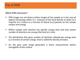 What STM measures?
 STM images are not direct surface images of the sample as in the case of
optical microscopy rather it is measure of the local density of states of a
material at it surface as a function of lateral (x-y) position on the sample
surface and energy.
 Within sample each electron has specific energy level and only certain
number of electrons can occupy that level at a time .
 The distribution that gives number of electrons allowed per energy level
as a function of certain energy level is called the density of states.
 So, the grey scale image generated is direct measurement atomic
corrugation of the surface.
Use of STM
 