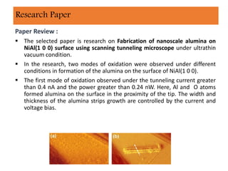 Paper Review :
 The selected paper is research on Fabrication of nanoscale alumina on
NiAl(1 0 0) surface using scanning tunneling microscope under ultrathin
vacuum condition.
 In the research, two modes of oxidation were observed under different
conditions in formation of the alumina on the surface of NiAl(1 0 0).
 The first mode of oxidation observed under the tunneling current greater
than 0.4 nA and the power greater than 0.24 nW. Here, Al and O atoms
formed alumina on the surface in the proximity of the tip. The width and
thickness of the alumina strips growth are controlled by the current and
voltage bias.
Research Paper
 