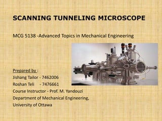 SCANNING TUNNELING MICROSCOPE
MCG 5138 -Advanced Topics in Mechanical Engineering
Prepared by :
Jishang Tailor - 7462006
Roshan Teli - 7476661
Course Instructor - Prof. M. Yandouzi
Department of Mechanical Engineering,
University of Ottawa
 