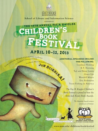 School of Library and Information Science
announces
School of Library and Information Science
announces
THE FAY B. KAIGLER
CHILDREN’S BOOK FESTIVAL
THE UNIVERSITY OF SOUTHERN MISSISSIPPI
Child
Fes val
Children’s
ld
Book
v
ldren
okBook
Festival
Book
tiv
Additional speakers include
the following:
Candace Fleming
K.T. Horning
Ted and Betsy Lewin
Grace Lin
Wendell Minor
Eric Rohmann
Trout Fishing in America
www.usm.edu/childrens-book-festival
UC 67761.5146 10.12
April 10-12, 2013
Festival
the 46th annual Fay B. Kaigler
Children’s
Book
Jon Sciesz
k
a!
The Fay B. Kaigler Children’s
Book Festival is proud to host the
Ezra Jack Keats Book Awards.
The Magnolia Award winners
announced at Festival.
Come celebrate 46 years of promoting excellence
in children’s literature with
Southern Miss Medallion winner
 