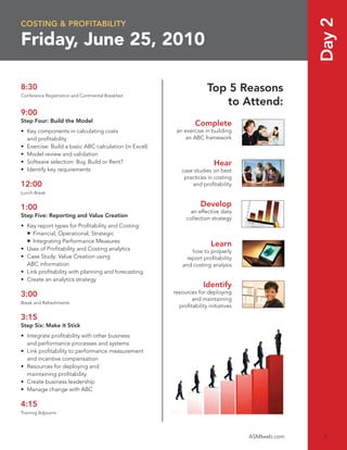 Day 2
COSTING & PROFITABILITY

Friday, June 25, 2010

8:30                                                                  Top 5 Reasons
Conference Registration and Continental Breakfast
                                                                         to Attend:
9:00
Step Four: Build the Model
                                                                Complete
• Key components in calculating costs                   an exercise in building
  and proﬁtability                                          an ABC framework
• Exercise: Build a basic ABC calculation (in Excel)
• Model review and validation
• Software selection: Buy, Build or Rent?                                Hear
• Identify key requirements                               case studies on best
                                                           practices in costing
12:00                                                         and proﬁtability
Lunch Break


1:00                                                               Develop
                                                              an effective data
Step Five: Reporting and Value Creation                     collection strategy
• Key report types for Proﬁtability and Costing:
     Financial, Operational, Strategic
     Integrating Performance Measures
                                                                       Learn
• Uses of Proﬁtability and Costing analytics                   how to properly
• Case Study: Value Creation using                           report proﬁtability
  ABC information                                          and costing analysis
• Link proﬁtability with planning and forecasting
• Create an analytics strategy
                                                                    Identify
3:00                                                   resources for deploying
                                                              and maintaining
Break and Refreshments
                                                         proﬁtability initiatives

3:15
Step Six: Make it Stick
• Integrate proﬁtability with other business
  and performance processes and systems
• Link proﬁtability to performance measurement
  and incentive compensation
• Resources for deploying and
  maintaining proﬁtability
• Create business leadership
• Manage change with ABC

4:15
Training Adjourns




                                                                                    ASMIweb.com    3
 