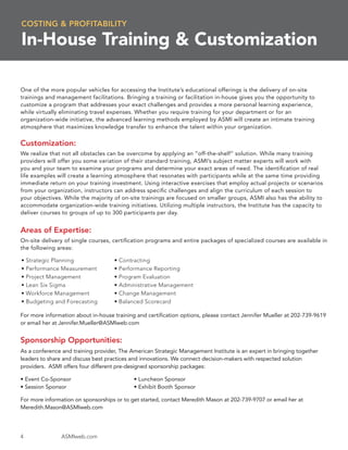 COSTING & PROFITABILITY

In-House Training & Customization

One of the more popular vehicles for accessing the Institute’s educational offerings is the delivery of on-site
trainings and management facilitations. Bringing a training or facilitation in-house gives you the opportunity to
customize a program that addresses your exact challenges and provides a more personal learning experience,
while virtually eliminating travel expenses. Whether you require training for your department or for an
organization-wide initiative, the advanced learning methods employed by ASMI will create an intimate training
atmosphere that maximizes knowledge transfer to enhance the talent within your organization.


Customization:
We realize that not all obstacles can be overcome by applying an “off-the-shelf” solution. While many training
providers will offer you some variation of their standard training, ASMI’s subject matter experts will work with
you and your team to examine your programs and determine your exact areas of need. The identiﬁcation of real
life examples will create a learning atmosphere that resonates with participants while at the same time providing
immediate return on your training investment. Using interactive exercises that employ actual projects or scenarios
from your organization, instructors can address speciﬁc challenges and align the curriculum of each session to
your objectives. While the majority of on-site trainings are focused on smaller groups, ASMI also has the ability to
accommodate organization-wide training initiatives. Utilizing multiple instructors, the Institute has the capacity to
deliver courses to groups of up to 300 participants per day.


Areas of Expertise:
On-site delivery of single courses, certiﬁcation programs and entire packages of specialized courses are available in
the following areas:

•   Strategic Planning              • Contracting
•   Performance Measurement         • Performance Reporting
•   Project Management              • Program Evaluation
•   Lean Six Sigma                  • Administrative Management
•   Workforce Management            • Change Management
•   Budgeting and Forecasting       • Balanced Scorecard

For more information about in-house training and certiﬁcation options, please contact Jennifer Mueller at 202-739-9619
or email her at Jennifer.Mueller@ASMIweb.com


Sponsorship Opportunities:
As a conference and training provider, The American Strategic Management Institute is an expert in bringing together
leaders to share and discuss best practices and innovations. We connect decision-makers with respected solution
providers. ASMI offers four different pre-designed sponsorship packages:

• Event Co-Sponsor                          • Luncheon Sponsor
• Session Sponsor                           • Exhibit Booth Sponsor

For more information on sponsorships or to get started, contact Meredith Mason at 202-739-9707 or email her at
Meredith.Mason@ASMIweb.com




4               ASMIweb.com
 