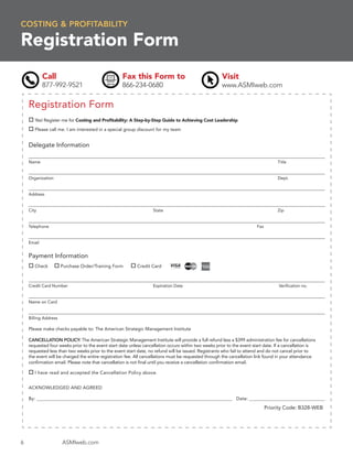 COSTING & PROFITABILITY

Registration Form
            Call                                   Fax this Form to                                   Visit
            877-992-9521                           866-234-0680                                       www.ASMIweb.com

    Registration Form
       Yes! Register me for Costing and Proﬁtability: A Step-by-Step Guide to Achieving Cost Leadership

       Please call me. I am interested in a special group discount for my team


    Delegate Information

    Name                                                                                                                           Title


    Organization                                                                                                                   Dept.


    Address


    City                                                           State                                                           Zip


    Telephone                                                                                                           Fax


    Email


    Payment Information
       Check          Purchase Order/Training Form         Credit Card



    Credit Card Number                                             Expiration Date                                                 Veriﬁcation no.


    Name on Card


    Billing Address

    Please make checks payable to: The American Strategic Management Institute

    CANCELLATION POLICY: The American Strategic Management Institute will provide a full refund less a $399 administration fee for cancellations
    requested four weeks prior to the event start date unless cancellation occurs within two weeks prior to the event start date. If a cancellation is
    requested less than two weeks prior to the event start date, no refund will be issued. Registrants who fail to attend and do not cancel prior to
    the event will be charged the entire registration fee. All cancellations must be requested through the cancellation link found in your attendance
    conﬁrmation email. Please note that cancellation is not ﬁnal until you receive a cancellation conﬁrmation email.

       I have read and accepted the Cancellation Policy above.


    ACKNOWLEDGED AND AGREED

    By: ______________________________________________________________________________________________ Date: _______________________________________

                                                                                                                              Priority Code: B328-WEB




6                     ASMIweb.com
 