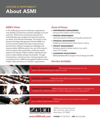 COSTING & PROFITABILITY

About ASMI

ASMI’s Vision                                                Areas of Focus:
In this challenging economic landscape, organizations        • PERFORMANCE MANAGEMENT:
must develop and execute innovative strategies to survive      Using business analytics to drive strategy
and thrive. Performance and process improvement              • PROCESS IMPROVEMENT:
methodologies give managers the tools they need to             Leaning processes for efﬁciency and quality improvement
run leaner, more efﬁcient businesses. The mission of the
American Strategic Management Institute (ASMI) is to         • FINANCIAL MANAGEMENT:
connect business leaders with best-in-class practices          Budgeting and forecasting for better decision-making
and training to address management challenges and            • PROJECT MANAGEMENT:
improve results. ASMI has grown into one of the nation’s       Managing projects to deliver results on time, within
most innovative training providers, combining market           scope and in budget
research and industry insight to deliver experiences and     • LEADERSHIP DEVELOPMENT:
tools to inspire leaders and grow businesses. Through          Building leadership skills to manage in times of change and conflict
virtual sessions, national summits, training programs and
consulting services, ASMI brings together leaders to share
insights, ideas and actions to transform organizations.      Services Available:

                                   VIRTUAL TRAINING BRIEFINGS 90-minute training sessions for the
                                   latest tools and techniques to deliver results.



                                   NATIONAL SUMMITS National events allowing business leaders to share
                                   best practices and strategies for success.



                                   TRAINING PROGRAMS Methodology-based training modules in management
                                   competencies, offered publicly or custom-designed for your organization



                                   CONSULTING SERVICES Field experts who can bring bold change to
                                   your workforce planning processes.


                                                                ASMI Corporate Headquarters
                                                                805 15th Street, NW, 3rd Floor
                                                                Washington, DC 20005

                                www.ASMIweb.com                 PHONE: 877-992-9522           FAX: 866-234-0680
 