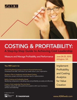 COSTING & PROFITABILITY:
A Step-by-Step Guide to Achieving Cost Leadership
Measure and Manage Proﬁtability and Performance                                              June 24-25, 2010
                                                                                             Arlington, VA


You Will Learn to:                                                                           Implement
Use Activity-Based Costing to Improve Financial Performance                                  Proﬁtability
Understand how ABC information can create value in your organization

Develop a Plan to Implement Activity-Based Costing
                                                                                             and Costing
Deﬁne your project and build a business case for implementation
                                                                                             Analytics
Build a Costing and Proﬁtability Model
Identify key components in calculating costs and proﬁtability accurately and effectively     for Value
Create a Cost Leadership Plan that Works
Integrate costing with other performance systems within your business to                     Creation
achieve cost leadership


In Association with:


                                                                                           www.ASMIweb.com
 