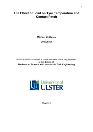 1
The Effect of Load on Tyre Temperature and
Contact Patch
Michael McManus
B00525954
A Dissertation submitted in part fulfilments of the requirements
of the degree of;
Bachelor of Science with Honours in Civil Engineering
May 2014
 