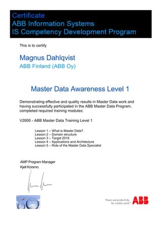 This is to certify
Lesson 1 – What is Master Data?
Lesson 2 – Domain structure
Lesson 3 – Target 2016
Lesson 4 – Applications and Architecture
Lesson 5 – Role of the Master Data Specialist
Master Data Awareness Level 1
Magnus Dahlqvist
Demonstrating effective and quality results in Master Data work and
having successfully participated in the ABB Master Data Program,
completed required training modules:
ABB Finland (ABB Oy)
AMP Program Manager
Kjell Korsmo
V2800 - ABB Master Data Training Level 1
 