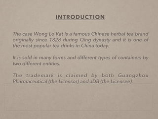 
INTRODUCTION
The case Wong Lo Kat is a famous Chinese herbal tea brand
originally since 1828 during Qing dynasty and it is one of
the most popular tea drinks in China today.
It is sold in many forms and different types of containers by
two different entities.
The trademark is claimed by both Guangzhou
Pharmaceutical (the Licensor) and JDB (the Licensee).
 