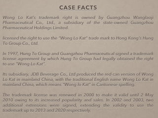 CASE FACTS
Wong Lo Kat’s trademark right is owned by Guangzhou Wanglaoji
Pharmaceutical Co., Ltd., a subsidiary of the state-owned Guangzhou
Pharmaceutical Holdings Limited.
licensed the right to use the “Wong Lo Kat" trade mark to Hong Kong’s Hung
To Group Co., Ltd.
In 1997, Hung To Group and Guangzhou Pharmaceutical signed a trademark
license agreement by which Hung To Group had legally obtained the right
to use “Wong Lo Kat“.
Its subsidiary, JDB Beverage Co., Ltd produced the red can version of Wong
Lo Kat in mainland China, with the traditional English name Wong Lo Kat in
mainland China, which means “Wong lo Kat" in Cantonese spelling.

The trademark license was renewed in 2000 to make it valid until 2 May
2010 owing to its increased popularity and sales. In 2002 and 2003, two
additional extensions were signed, extending the validity to use the
trademark up to 2013 and 2020 respectively.
 