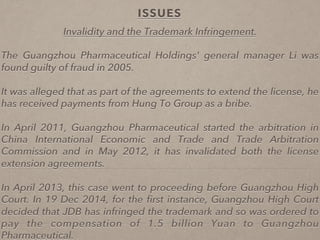 ISSUES
Invalidity and the Trademark Infringement.
The Guangzhou Pharmaceutical Holdings' general manager Li was
found guilty of fraud in 2005.
It was alleged that as part of the agreements to extend the license, he
has received payments from Hung To Group as a bribe.
In April 2011, Guangzhou Pharmaceutical started the arbitration in
China International Economic and Trade and Trade Arbitration
Commission and in May 2012, it has invalidated both the license
extension agreements.
In April 2013, this case went to proceeding before Guangzhou High
Court. In 19 Dec 2014, for the ﬁrst instance, Guangzhou High Court
decided that JDB has infringed the trademark and so was ordered to
pay the compensation of 1.5 billion Yuan to Guangzhou
Pharmaceutical.
 