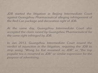 JDB started the litigation in Beijing Intermediate Court
against Guangzhou Pharmaceutical alleging infringement of
the Red Can package and decoration right of JDB.
At the same day, Guangzhou Intermediate Court also
accepted the claim raised by Guangzhou Pharmaceutical for
the same right infringed by JDB.
In Jan 2013, Guangzhou Intermediate Court issued the
verdict of injunction in the litigation, requiring the JDB to
stop using “Wong Lo Kat renamed as JDB” or “the top
popular tea is renamed as JDB” or similar expression for the
purpose of advertising.
 