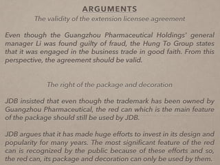 ARGUMENTS
The validity of the extension licensee agreement
Even though the Guangzhou Pharmaceutical Holdings' general
manager Li was found guilty of fraud, the Hung To Group states
that it was engaged in the business trade in good faith. From this
perspective, the agreement should be valid.
The right of the package and decoration
JDB insisted that even though the trademark has been owned by
Guangzhou Pharmaceutical, the red can which is the main feature
of the package should still be used by JDB.
JDB argues that it has made huge efforts to invest in its design and
popularity for many years. The most signiﬁcant feature of the red
can is recognized by the public because of these efforts and so,
the red can, its package and decoration can only be used by them.
 