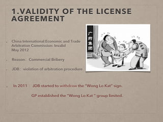 1.VALIDITY OF THE LICENSE
AGREEMENT
  China International Economic and Trade
Arbitration Commission: Invalid
May 2012
  Reason：Commercial Bribery
  JDB：violation of arbitration procedure
  In 2011 ：JDB started to withdraw the “Wong Lo Kat” sign.
GP established the “Wong Lo Kat ” group limited.
 