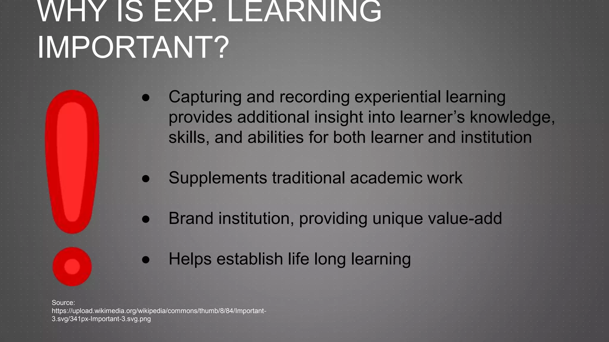 WHY IS EXP. LEARNING
IMPORTANT?
● Capturing and recording experiential learning
provides additional insight into learner’s knowledge,
skills, and abilities for both learner and institution
● Supplements traditional academic work
● Brand institution, providing unique value-add
● Helps establish life long learning
Source:
https://upload.wikimedia.org/wikipedia/commons/thumb/8/84/Important-
3.svg/341px-Important-3.svg.png
 