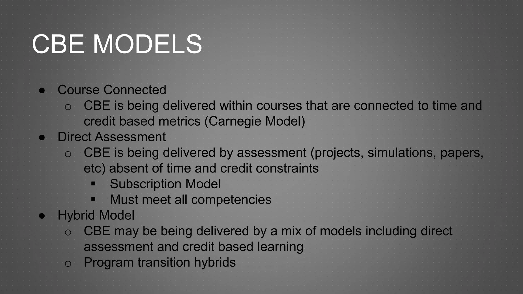 CBE MODELS
● Course Connected
o CBE is being delivered within courses that are connected to time and
credit based metrics (Carnegie Model)
● Direct Assessment
o CBE is being delivered by assessment (projects, simulations, papers,
etc) absent of time and credit constraints
 Subscription Model
 Must meet all competencies
● Hybrid Model
o CBE may be being delivered by a mix of models including direct
assessment and credit based learning
o Program transition hybrids
 