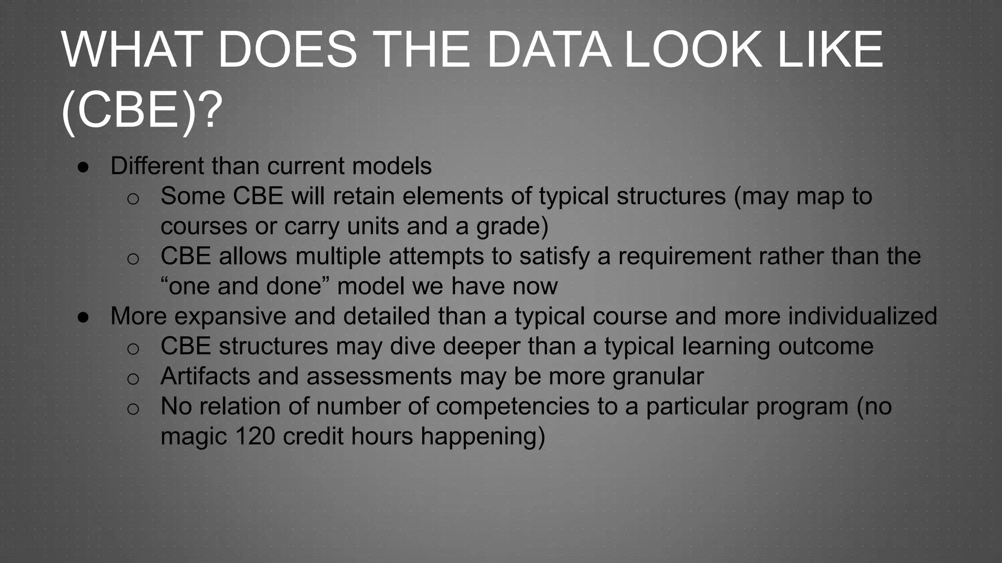 WHAT DOES THE DATA LOOK LIKE
(CBE)?
● Different than current models
o Some CBE will retain elements of typical structures (may map to
courses or carry units and a grade)
o CBE allows multiple attempts to satisfy a requirement rather than the
“one and done” model we have now
● More expansive and detailed than a typical course and more individualized
o CBE structures may dive deeper than a typical learning outcome
o Artifacts and assessments may be more granular
o No relation of number of competencies to a particular program (no
magic 120 credit hours happening)
 