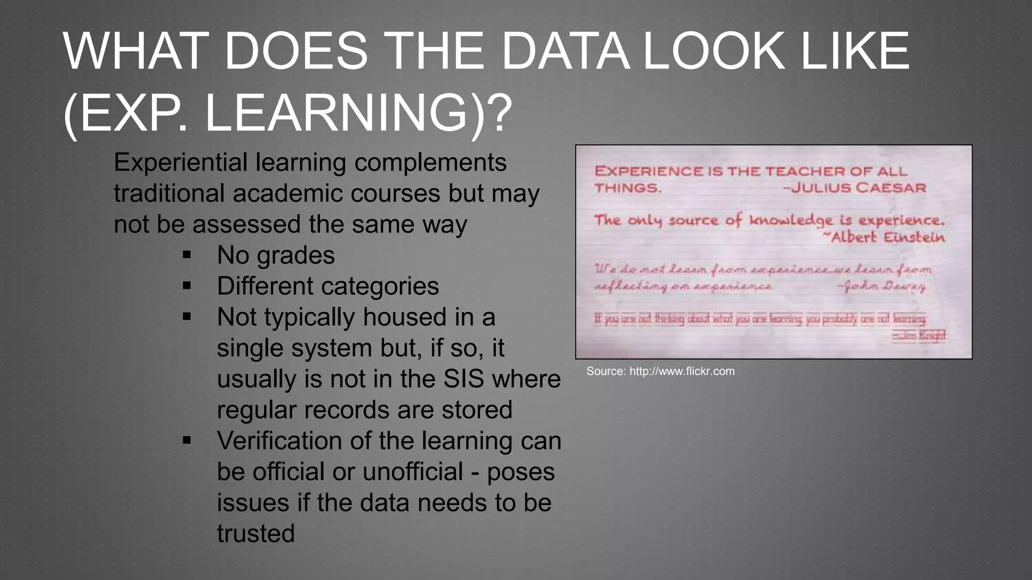WHAT DOES THE DATA LOOK LIKE
(EXP. LEARNING)?
Experiential learning complements
traditional academic courses but may
not be assessed the same way
 No grades
 Different categories
 Not typically housed in a
single system but, if so, it
usually is not in the SIS where
regular records are stored
 Verification of the learning can
be official or unofficial - poses
issues if the data needs to be
trusted
Source: http://www.flickr.com
 