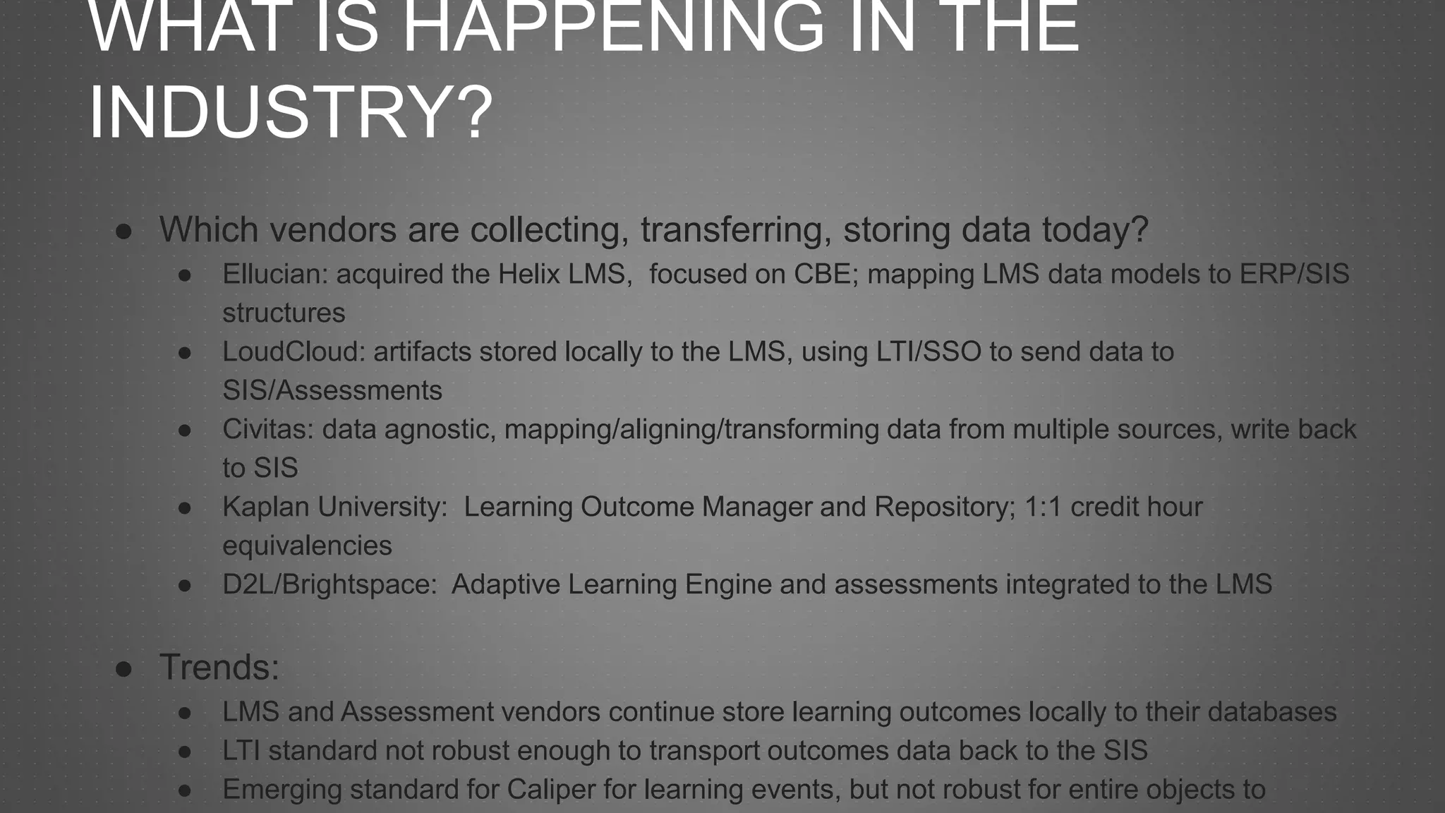 WHAT IS HAPPENING IN THE
INDUSTRY?
● Which vendors are collecting, transferring, storing data today?
● Ellucian: acquired the Helix LMS, focused on CBE; mapping LMS data models to ERP/SIS
structures
● LoudCloud: artifacts stored locally to the LMS, using LTI/SSO to send data to
SIS/Assessments
● Civitas: data agnostic, mapping/aligning/transforming data from multiple sources, write back
to SIS
● Kaplan University: Learning Outcome Manager and Repository; 1:1 credit hour
equivalencies
● D2L/Brightspace: Adaptive Learning Engine and assessments integrated to the LMS
● Trends:
● LMS and Assessment vendors continue store learning outcomes locally to their databases
● LTI standard not robust enough to transport outcomes data back to the SIS
● Emerging standard for Caliper for learning events, but not robust for entire objects to
 