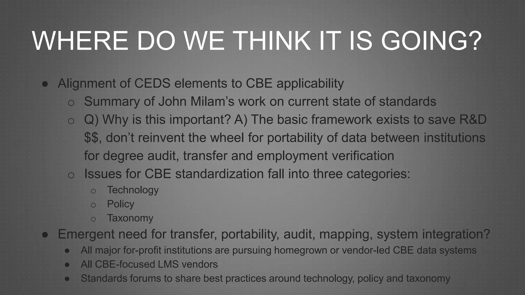 WHERE DO WE THINK IT IS GOING?
● Alignment of CEDS elements to CBE applicability
o Summary of John Milam’s work on current state of standards
o Q) Why is this important? A) The basic framework exists to save R&D
$$, don’t reinvent the wheel for portability of data between institutions
for degree audit, transfer and employment verification
o Issues for CBE standardization fall into three categories:
o Technology
o Policy
o Taxonomy
● Emergent need for transfer, portability, audit, mapping, system integration?
● All major for-profit institutions are pursuing homegrown or vendor-led CBE data systems
● All CBE-focused LMS vendors
● Standards forums to share best practices around technology, policy and taxonomy
 