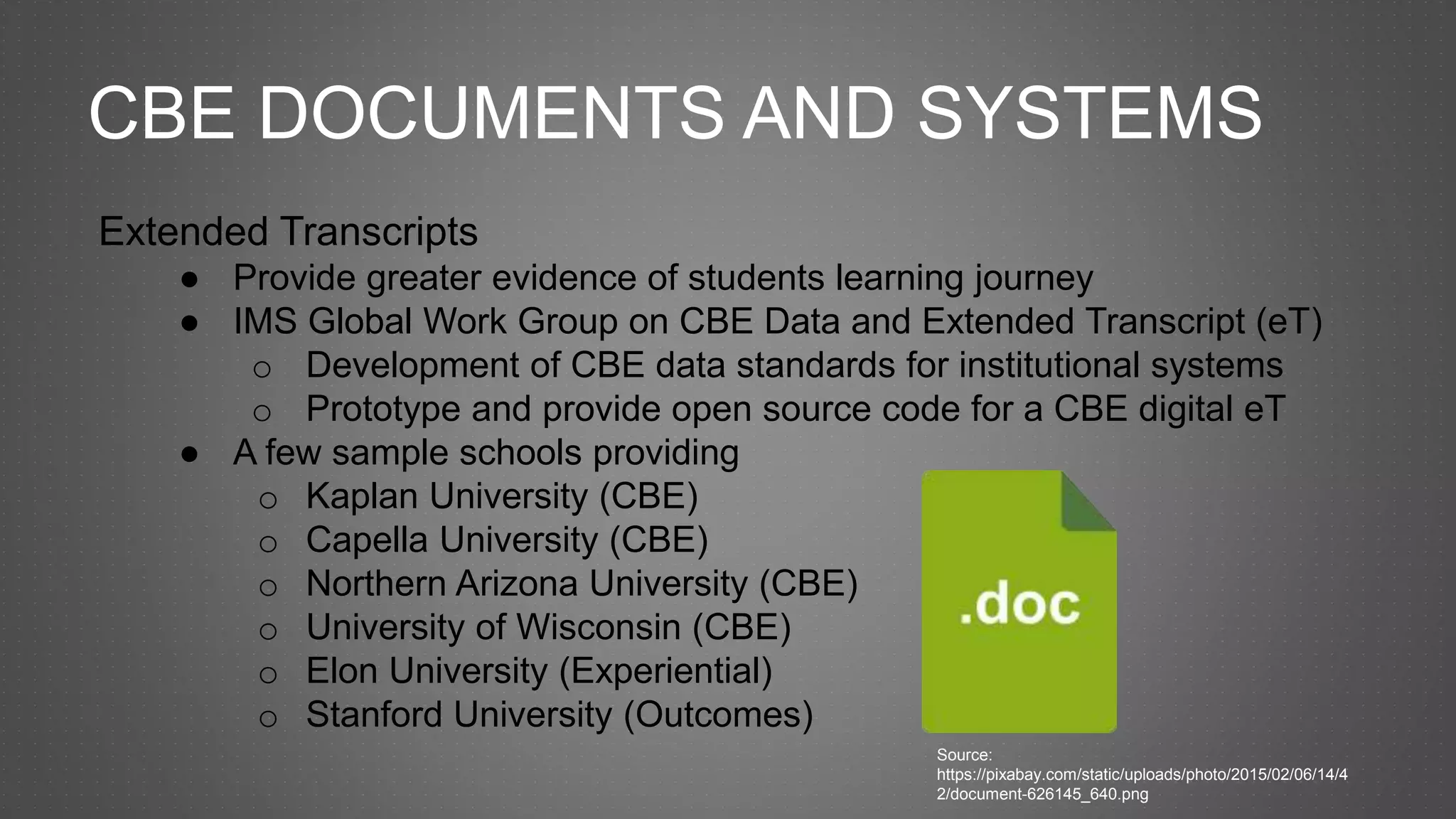 CBE DOCUMENTS AND SYSTEMS
Extended Transcripts
● Provide greater evidence of students learning journey
● IMS Global Work Group on CBE Data and Extended Transcript (eT)
o Development of CBE data standards for institutional systems
o Prototype and provide open source code for a CBE digital eT
● A few sample schools providing
o Kaplan University (CBE)
o Capella University (CBE)
o Northern Arizona University (CBE)
o University of Wisconsin (CBE)
o Elon University (Experiential)
o Stanford University (Outcomes)
Source:
https://pixabay.com/static/uploads/photo/2015/02/06/14/4
2/document-626145_640.png
 