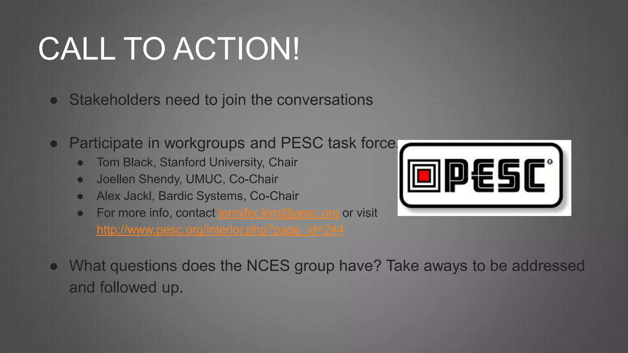 CALL TO ACTION!
● Stakeholders need to join the conversations
● Participate in workgroups and PESC task force.
● Tom Black, Stanford University, Chair
● Joellen Shendy, UMUC, Co-Chair
● Alex Jackl, Bardic Systems, Co-Chair
● For more info, contact jennifer.kim@pesc.org or visit
http://www.pesc.org/interior.php?page_id=244
● What questions does the NCES group have? Take aways to be addressed
and followed up.
 