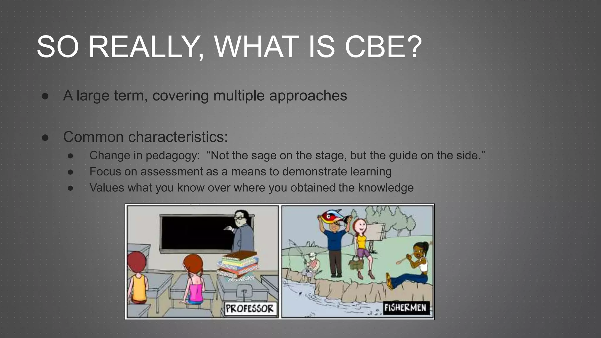 SO REALLY, WHAT IS CBE?
● A large term, covering multiple approaches
● Common characteristics:
● Change in pedagogy: “Not the sage on the stage, but the guide on the side.”
● Focus on assessment as a means to demonstrate learning
● Values what you know over where you obtained the knowledge
 