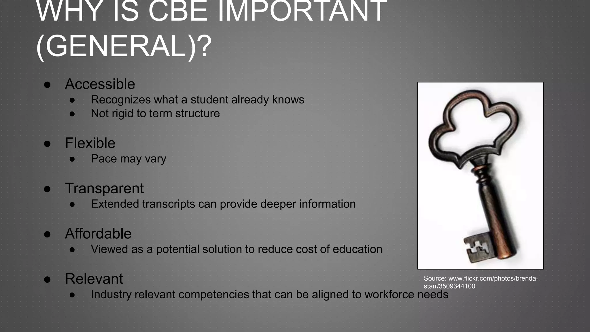 WHY IS CBE IMPORTANT
(GENERAL)?
● Accessible
● Recognizes what a student already knows
● Not rigid to term structure
● Flexible
● Pace may vary
● Transparent
● Extended transcripts can provide deeper information
● Affordable
● Viewed as a potential solution to reduce cost of education
● Relevant
● Industry relevant competencies that can be aligned to workforce needs
Source: www.flickr.com/photos/brenda-
starr/3509344100
 