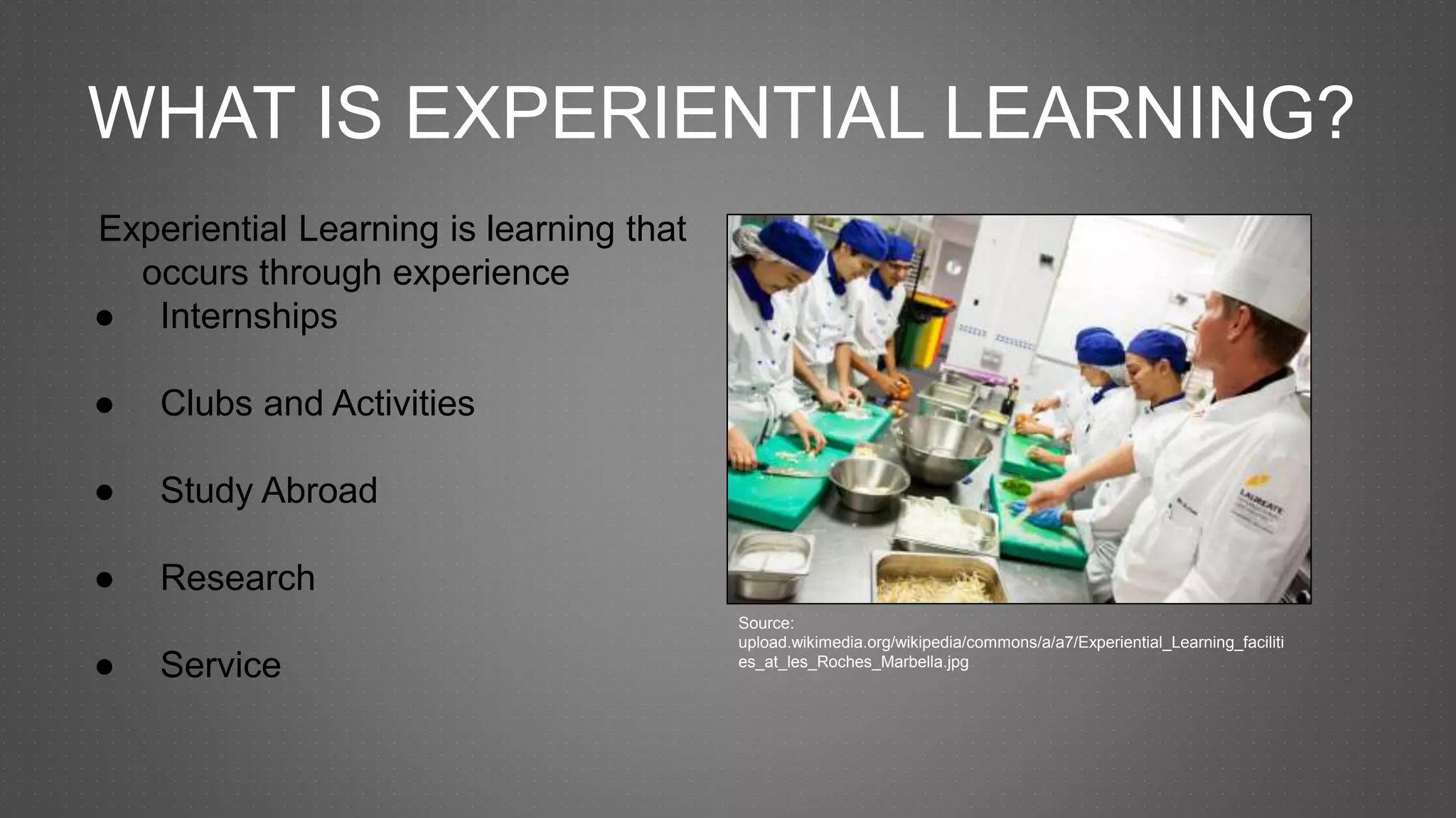 WHAT IS EXPERIENTIAL LEARNING?
Experiential Learning is learning that
occurs through experience
● Internships
● Clubs and Activities
● Study Abroad
● Research
● Service
Source:
upload.wikimedia.org/wikipedia/commons/a/a7/Experiential_Learning_faciliti
es_at_les_Roches_Marbella.jpg
 