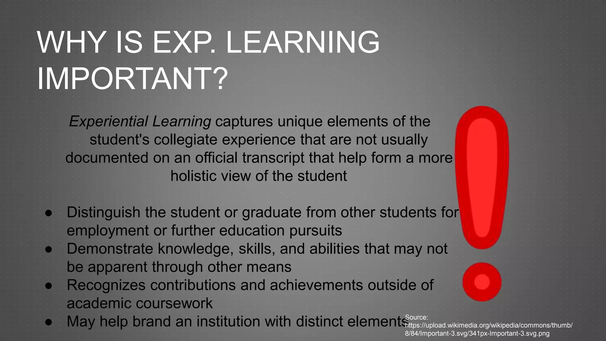 WHY IS EXP. LEARNING
IMPORTANT?
Experiential Learning captures unique elements of the
student's collegiate experience that are not usually
documented on an official transcript that help form a more
holistic view of the student
● Distinguish the student or graduate from other students for
employment or further education pursuits
● Demonstrate knowledge, skills, and abilities that may not
be apparent through other means
● Recognizes contributions and achievements outside of
academic coursework
● May help brand an institution with distinct elementsSource:
https://upload.wikimedia.org/wikipedia/commons/thumb/
8/84/Important-3.svg/341px-Important-3.svg.png
 