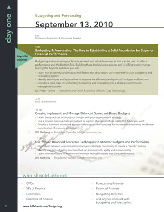 day one
                       Budgeting and Forecasting

                       September 13, 2010
                       8:30
                       Conference Registration & Continental Breakfast



                       9:00
                       Budgeting & Forecasting: The Key to Establishing a Solid Foundation for Superior
                       Financial Performance
          keynote
          address
                       Budgeting and forecasting tools have evolved into valuable resources that can be used to affect
                       performance and the bottom-line. Building these tools takes resources and a willingness to change.
                       During this Keynote Address, you will:
                         Learn how to identify and measure the factors that drive return on investment for your budgeting and
                         forecasting system
                         Identify techniques and approaches to improve the efﬁciency and quality of budgets and forecasts
                         Develop a road map for embedding budgeting and forecasting into a strategic performance
                         management system
                       Dr. Peter Turney — President and Chief Executive Ofﬁcer, Cost Technology


                       10:00
                       Break & Refreshments


                       10:15
                       Create, Implement and Manage Balanced Scorecard-Based Budgets
                         Learn best practices to align your budget with your organization’s strategy
                         Use a forward-looking strategic budget to support change and help create the future you want
                         Employ a balanced scorecard approach throughout the company for increased transparency and better
                         prioritization of resource allocation
                       Bill Barberg — President/Founder, Insightformation, Inc.

                       11:15
                       Use Proven Balanced Scorecard Techniques to Monitor Budgets and Performance
                         Distinguish between operational monitoring and strategic monitoring to create a “can do” culture
                         Identify speciﬁc budgeting practices that can improve both agility and accountability
                         Learn innovative ways to measure and monitor intangible assets that drive performance
                       Bill Barberg — President/Founder, Insightformation, Inc.




             who should attend:
                CFOs                                                        Forecasting Analysts
                VPs of Finance                                              Financial Analysts
                Controllers                                                 Budgeting Directors
                Directors of Finance                                        and anyone involved with
                                                                            budgeting and forecasting!
2            www.ASMIweb.com/Budgeting
 