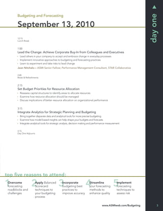 day one
       Budgeting and Forecasting

       September 13, 2010
       12:15
       Lunch Break


       1:00
       Lead the Change: Achieve Corporate Buy-In from Colleagues and Executives
         Lead others in your company to accept and embrace change in everyday processes
         Implement innovative approaches to budgeting and forecasting practices
         Learn to experiment and take risks to lead change
       Jean Nitchals— ASMI Senior Fellow; Performance Management Consultant, STAR Collaborative

       2:00
       Break & Refreshments


       2:15
       Set Budget Priorities for Resource Allocation
         Reassess capital structures to identify areas to allocate resources
         Examine how resource allocation should be managed
         Discuss implications of better resource allocation on organizational performance


       3:15
       Integrate Analytics for Strategic Planning and Budgeting
         Bring together disparate data and analytical tools for more precise budgeting
         Examine how model-based insights can help shape your budgets and forecasts
         Integrate analytical tools for strategic analysis, decision making and performance measurement

       4:15
       Day One Adjourns




top ﬁve reasons to attend:
 Overcome                 Apply Balanced         Incorporate              Streamline                Implement
 forecasting              Scorecard              budgeting best           your forecasting          forecasting
 roadblocks and           techniques to          practices to             methods to                techniques to
 challenges               your budgeting         improve accuracy         enhance quality           assess risk
                          process

                                                                                      www.ASMIweb.com/Budgeting          3
 