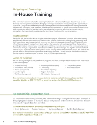 Budgeting and Forecasting

    In-House Training
    One of the more popular vehicles for accessing the Institute’s educational offerings is the delivery of on-site
    trainings and management facilitations. Bringing a training or facilitation in-house gives you the opportunity to
    customize a program that addresses your exact challenges and provides a more personal learning experience,
    while virtually eliminating travel expenses. Whether you require training for a small group or for an organization-
    wide initiative, the advanced learning methods employed by the Institute will create an intimate training
    atmosphere that maximizes knowledge transfer to enhance the talent within your organization.


    CUSTOMIZATION
    We realize that not all obstacles can be overcome by applying an “off-the-shelf” solution. While many training
    providers will offer you some variation of their standard training, the Institute’s subject matter experts will work
    with you and your team to examine your programs and determine your exact areas of need. The identiﬁcation
    of real life examples will create a learning atmosphere that resonates with participants while at the same time
    providing immediate return on your training investment. Using interactive exercises that employ actual projects
    or scenarios from your organization, instructors can address speciﬁc challenges and align the curriculum of each
    session to your objectives. While the majority of on-site trainings are focused on smaller groups, the Institute also
    has the ability to accommodate organization-wide training initiatives. Utilizing multiple instructors, the Institute
    has the capacity to deliver courses to groups of up to 300 participants per day.


    AREAS OF EXPERTISE
    On-site delivery of single courses, certiﬁcation programs and entire packages of specialized courses are available
    in the following areas:
      Strategic Planning                      Budgeting and Forecasting               Change Management
      Performance Measurement                 Contracting                             Balanced Scorecard
      Project Management                      Performance Reporting
      Lean Six Sigma                          Program Evaluation
      Workforce Management                    Administrative Management

    For more information about in-house training options available to you, please contact
    Jennifer Mueller at 202-739-9619 or email her at Jennifer.Mueller@ASMIweb.com




    sponsorship opportunities
    As a conference and training provider, The American Strategic Management Institute is an expert in
    bringing together leaders to share and discuss best practices and innovations. We connect decision-
    makers with respected solution providers.

    ASMI offers four different pre-designed sponsorship packages:
     Event Co-Sponsor       Session Sponsor    Luncheon Sponsor                       Exhibit Booth Sponsor

    For more information on sponsorships or to get started, contact Meredith Mason at 202-739-9707
    or Meredith.Mason@ASMIweb.com


6   www.ASMIweb.com/Budgeting
 