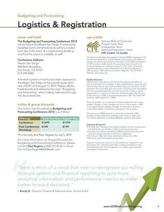 Budgeting and Forecasting

Logistics & Registration
venue and hotel                                           cpe credits
The Budgeting and Forecasting Conference 2010                               Delivery Method: Group-live
will be held at the Westin San Diego. A continental                         Program Level: Basic
breakfast, lunch and refreshments will be provided                          Prerequisites: None
                                                                            Advanced Preparation: None
each day of the event. A complimentary shuttle to
                                                                            CPE Credits: 15 Credits
and from the airport is available, as well.
                                                          The American Strategic Management Institute (ASMI) is registered with
Conference Address:                                       the National Association of State Boards of Accountancy (NASBA) as a
                                                          sponsor of continuing professional education on the National Registry
Westin San Diego                                          of CPE Sponsors. State boards of accountancy have ﬁnal authority
400 West Broadway                                         on the acceptance of individual courses for CPE credit. Complaints
                                                          regarding sponsors may be addressed to the National Registry of
San Diego, CA 92101                                       CPE Sponsors, 150 Fourth Avenue North, Nashville, TN 37219-2417.
619-239-4500                                              Website: www.nasba.org.


A limited number of rooms have been reserved at           Quality Assurance
                                                          ASMI strives to provide you with the most productive and effective
the Westin San Diego at the prevailing per diem           educational experience possible. If after completing the course you feel
rate of $147 until August 13, 2010. Please call the       there is some way we can improve, please write your comments on the
hotel directly and reference the code “Budgeting          evaluation form provided upon your arrival. Should you feel dissatisﬁed
                                                          with your learning experience and wish to request a credit or refund,
and Forecasting” when making reservations to get          please submit it in writing no later than 10 business days after the end
the discounted rate.                                      of the training to: ASMI: Corporate Headquarters; 805 15th Street NW,
                                                          3rd Floor; Washington, D.C. 20005

                                                          Note: As speakers are conﬁrmed six months before the event, some
tuition & group discounts                                 speaker changes or topic changes may occur in the program. ASMI
                                                          is not responsible for speaker changes, but will work to ensure a
The tuition rate for attending Budgeting and              comparable speaker is located to participate in the program.
Forecasting Conference 2010 is as follows:                If for any reason ASMI decides to cancel this conference, ASMI
                                                          accepts no responsibility for covering airfare, hotel or other costs
 Offerings            *Early Bird Rate Regular Rate       incurred by registrants, including delegates, sponsors and guests.

 Conference           $1699              $1799
                                                          Discounts & Payment
 Post Conference $199                    $199             • All ‘Early Bird’ Discounts must require payment at time of registration
                                                            and before the cut-off date in order to receive any discount.
 Workshop                                                 • Any discounts offered whether by ASMI (including team discounts)
                                                            must also require payment at the time of registration.
*For the Early Bird Rate, Register by July 5, 2010        • All discount offers cannot be combined with any other offer.
                                                          • Discounts cannot be applied retroactively
For more information on Group Discounts for
Budgeting and Forecasting Conference, please              Payment must be secured prior to the conference. If payment is not
                                                          received by the conference start date, a method of payment must
contact Paul Rogers at 858-737-4122 or email              be presented at the time of registration in order to guarantee your
him at Paul.Rogers@ASMIweb.com                            participation at the event.




There is more of a need than ever to reengineer our rolling
forecast system and ﬁnancial reporting to give more
analytical information and performance metrics to make
better forward decisions.”
– Randy B., Director, Finance & Administration, Rosina Food




                                                                              www.ASMIweb.com/Budgeting                               7
 