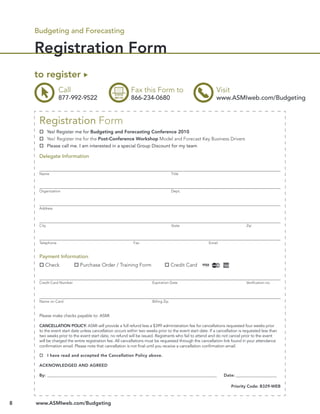Budgeting and Forecasting

    Registration Form
    to register
                 Call                                     Fax this Form to                                  Visit
                 877-992-9522                             866-234-0680                                      www.ASMIweb.com/Budgeting


     Registration Form
            Yes! Register me for Budgeting and Forecasting Conference 2010
            Yes! Register me for the Post-Conference Workshop Model and Forecast Key Business Drivers
            Please call me. I am interested in a special Group Discount for my team

     Delegate Information


     Name                                                                            Title



     Organization                                                                    Dept.



     Address



     City                                                                            State                                    Zip



     Telephone                                              Fax                                         Email


     Payment Information:
        Check               Purchase Order / Training Form                           Credit Card


     Credit Card Number                                                Expiration Date                                        Veriﬁcation no.




     Name on Card                                                      Billing Zip


     Please make checks payable to: ASMI

     CANCELLATION POLICY: ASMI will provide a full refund less a $399 administration fee for cancellations requested four weeks prior
     to the event start date unless cancellation occurs within two weeks prior to the event start date. If a cancellation is requested less than
     two weeks prior to the event start date, no refund will be issued. Registrants who fail to attend and do not cancel prior to the event
     will be charged the entire registration fee. All cancellations must be requested through the cancellation link found in your attendance
     conﬁrmation email. Please note that cancellation is not ﬁnal until you receive a cancellation conﬁrmation email.

            I have read and accepted the Cancellation Policy above.

     ACKNOWLEDGED AND AGREED

     By: __________________________________________________________________________________________             Date: _______________________

                                                                                                                     Priority Code: B329-WEB



8   www.ASMIweb.com/Budgeting
 