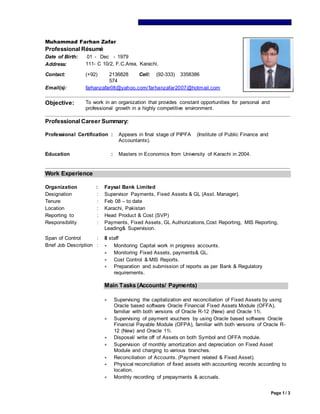 Page 1 / 3
Muhammad Farhan Zafar
Professional Résumé
Date of Birth: 01 - Dec - 1979
Address: 111- C 10/2, F.C.Area, Karachi.
Contact: (+92) 2136828
574
Cell: (92-333) 3358386
Email(s): farhanzafar08@yahoo.com/farhanzafar2007@hotmail.com
Objective: To work in an organization that provides constant opportunities for personal and
professional growth in a highly competitive environment.
Professional Career Summary:
Professional Certification : Appears in final stage of PIPFA (Institute of Public Finance and
Accountants).
Education : Masters in Economics from University of Karachi in 2004.
Work Experience
Organization : Faysal Bank Limited
Designation : Supervisor Payments, Fixed Assets & GL (Asst. Manager).
Tenure : Feb 08 – to date
Location : Karachi, Pakistan
Reporting to : Head Product & Cost (SVP)
Responsibility : Payments, Fixed Assets, GL Authorizations,Cost Reporting, MIS Reporting,
Leading& Supervision.
Span of Control : 8 staff
Brief Job Description :  Monitoring Capital work in progress accounts.
 Monitoring Fixed Assets, payments& GL.
 Cost Control & MIS Reports.
 Preparation and submission of reports as per Bank & Regulatory
requirements.
Main Tasks (Accounts/ Payments)
 Supervising the capitalization and reconciliation of Fixed Assets by using
Oracle based software Oracle Financial Fixed Assets Module (OFFA),
familiar with both versions of Oracle R-12 (New) and Oracle 11i.
 Supervising of payment vouchers by using Oracle based software Oracle
Financial Payable Module (OFPA), familiar with both versions of Oracle R-
12 (New) and Oracle 11i.
 Disposal/ write off of Assets on both Symbol and OFFA module.
 Supervision of monthly amortization and depreciation on Fixed Asset
Module and charging to various branches.
 Reconciliation of Accounts. (Payment related & Fixed Asset).
 Physical reconciliation of fixed assets with accounting records according to
location.
 Monthly recording of prepayments & accruals.
 