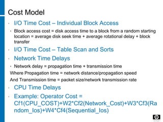 Cost Model
• I/O Time Cost – Individual Block Access
• Block access cost = disk access time to a block from a random starting
location = average disk seek time + average rotational delay + block
transfer
• I/O Time Cost – Table Scan and Sorts
• Network Time Delays
• Network delay = propagation time + transmission time
Where Propagation time = network distance/propagation speed
And Transmission time = packet size/network transmission rate
• CPU Time Delays
• Example: Operator Cost =
Cf1(CPU_COST)+W2*Cf2(Network_Cost)+W3*Cf3(Ra
ndom_Ios)+W4*Cf4(Sequential_Ios)
 
